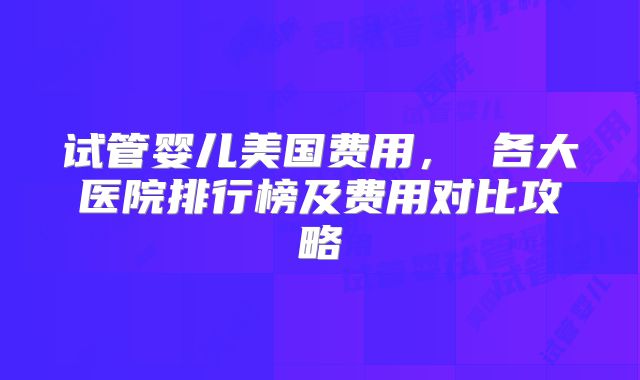 试管婴儿美国费用， 各大医院排行榜及费用对比攻略