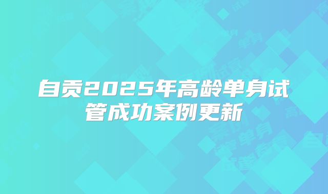 自贡2025年高龄单身试管成功案例更新