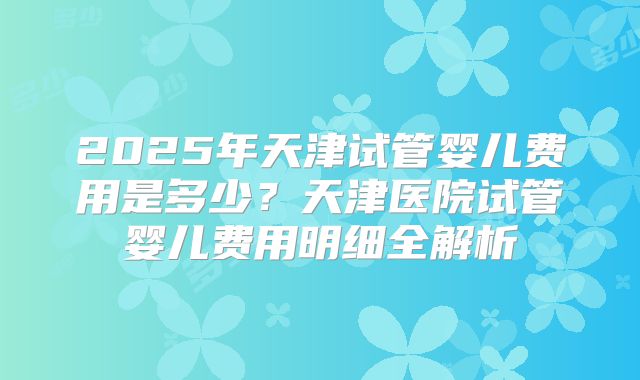2025年天津试管婴儿费用是多少？天津医院试管婴儿费用明细全解析