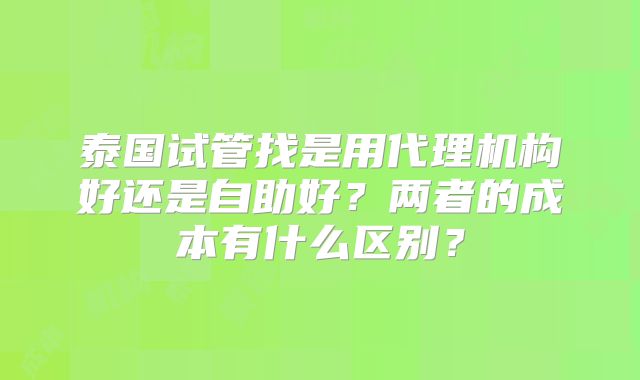 泰国试管找是用代理机构好还是自助好？两者的成本有什么区别？
