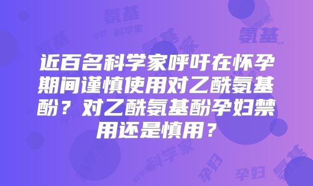 近百名科学家呼吁在怀孕期间谨慎使用对乙酰氨基酚？对乙酰氨基酚孕妇禁用还是慎用？