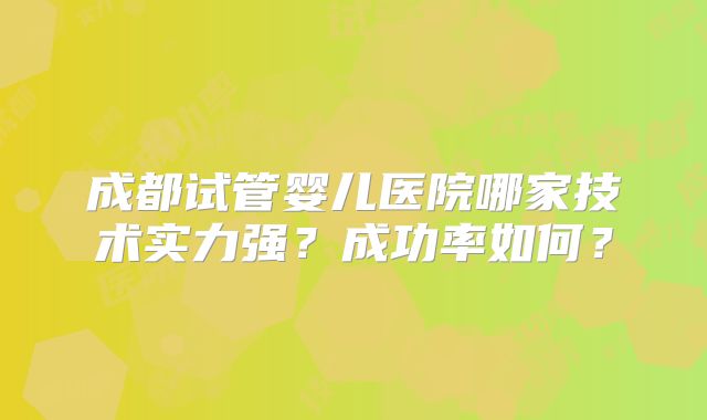 成都试管婴儿医院哪家技术实力强?成功率如何?