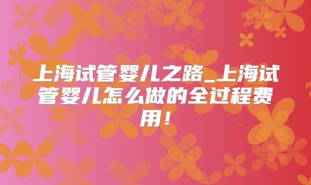 上海试管婴儿之路_上海试管婴儿怎么做的全过程费用!