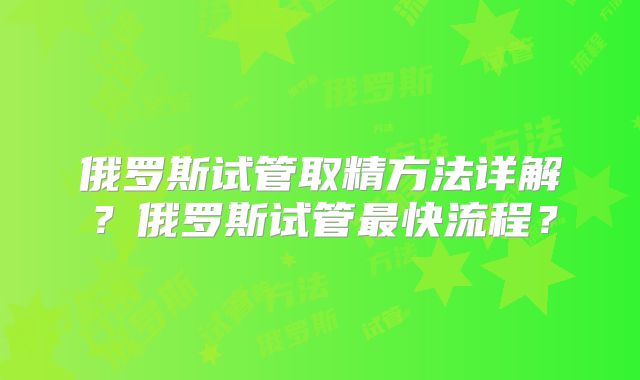 俄罗斯试管取精方法详解？俄罗斯试管最快流程？