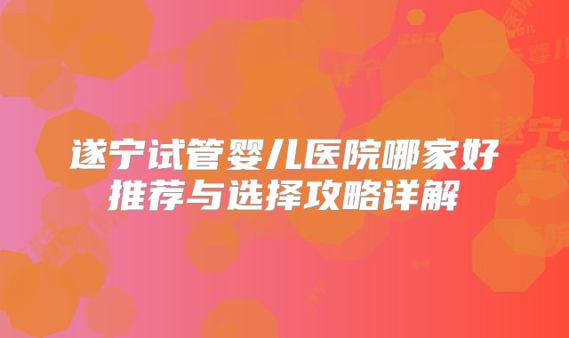 遂宁试管婴儿医院哪家好推荐与选择攻略详解