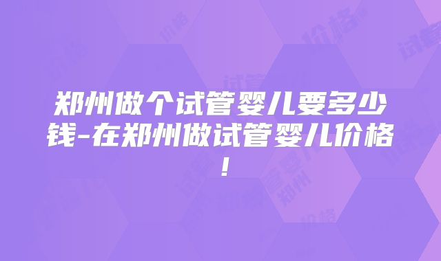 郑州做个试管婴儿要多少钱-在郑州做试管婴儿价格！