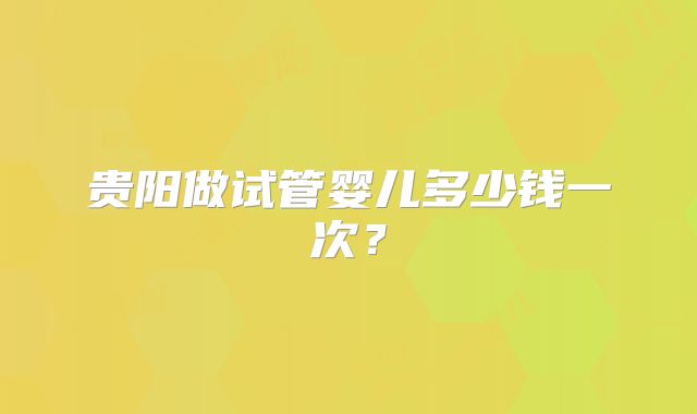 贵阳做试管婴儿多少钱一次？