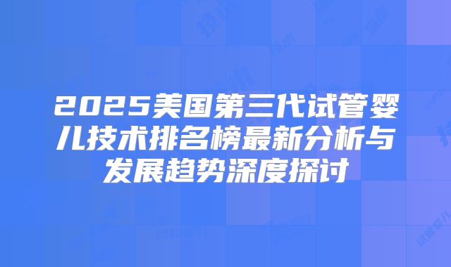 2025美国第三代试管婴儿技术排名榜最新分析与发展趋势深度探讨