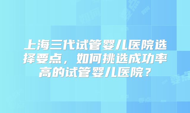 上海三代试管婴儿医院选择要点，如何挑选成功率高的试管婴儿医院？