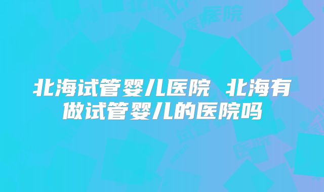 北海试管婴儿医院 北海有做试管婴儿的医院吗