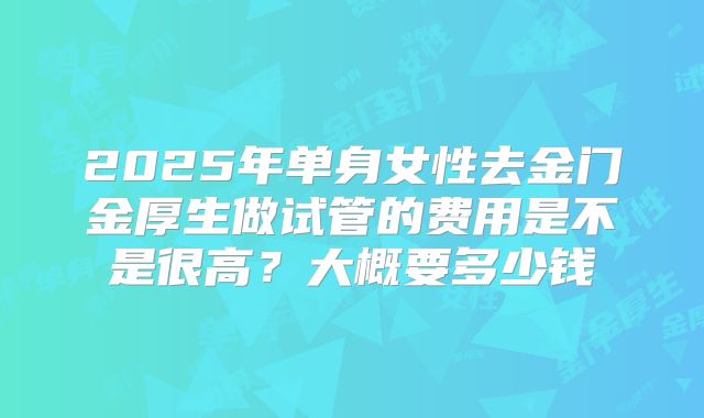 2025年单身女性去金门金厚生做试管的费用是不是很高？大概要多少钱