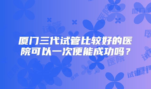厦门三代试管比较好的医院可以一次便能成功吗?
