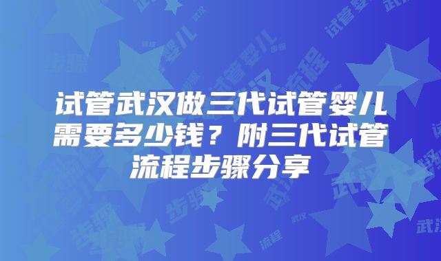 试管武汉做三代试管婴儿需要多少钱？附三代试管流程步骤分享