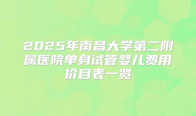 2025年南昌大学第二附属医院单身试管婴儿费用价目表一览