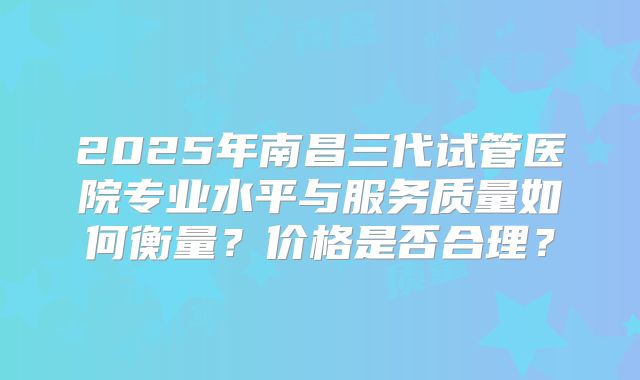 2025年南昌三代试管医院专业水平与服务质量如何衡量？价格是否合理？