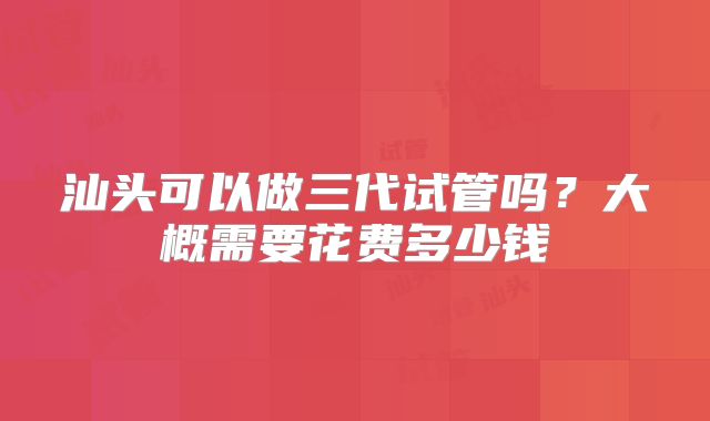 汕头可以做三代试管吗？大概需要花费多少钱