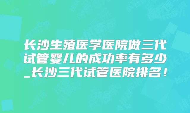 长沙生殖医学医院做三代试管婴儿的成功率有多少_长沙三代试管医院排名！