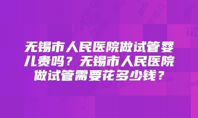 无锡市人民医院做试管婴儿贵吗?无锡市人民医院做试管需要花多少钱?