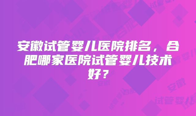 安徽试管婴儿医院排名，合肥哪家医院试管婴儿技术好？