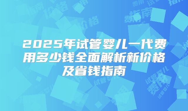 2025年试管婴儿一代费用多少钱全面解析新价格及省钱指南