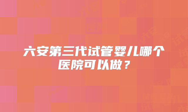 六安第三代试管婴儿哪个医院可以做？