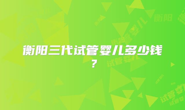 衡阳三代试管婴儿多少钱？