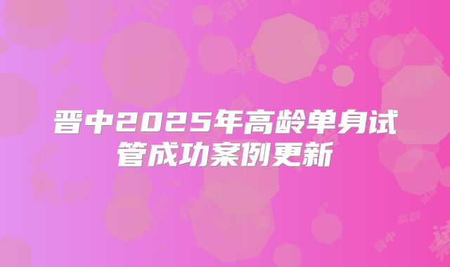 晋中2025年高龄单身试管成功案例更新