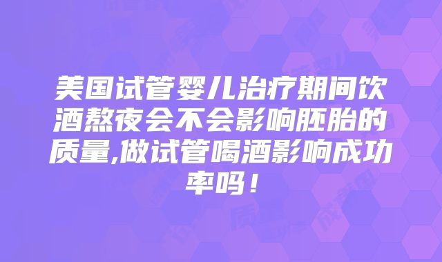 美国试管婴儿治疗期间饮酒熬夜会不会影响胚胎的质量,做试管喝酒影响成功率吗！