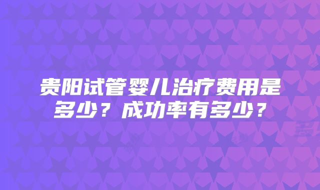 贵阳试管婴儿治疗费用是多少？成功率有多少？