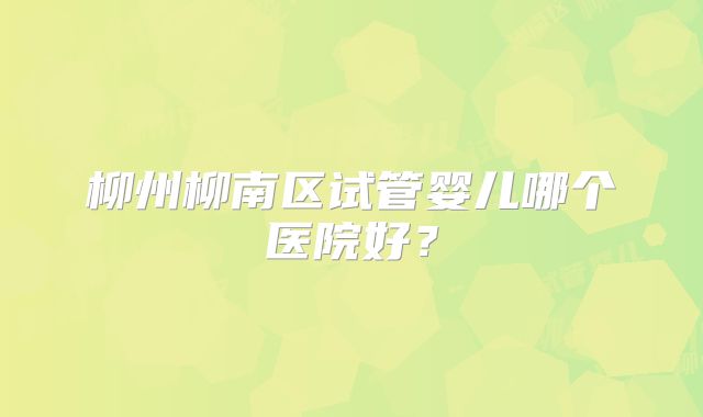 柳州柳南区试管婴儿哪个医院好？
