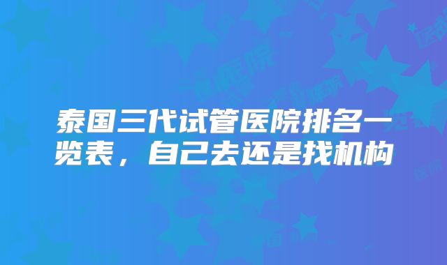 泰国三代试管医院排名一览表，自己去还是找机构