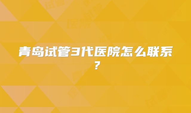 青岛试管3代医院怎么联系？