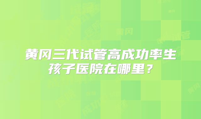 黄冈三代试管高成功率生孩子医院在哪里？