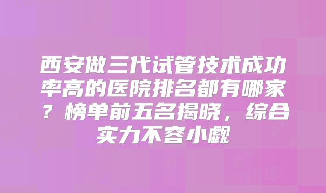 西安做三代试管技术成功率高的医院排名都有哪家？榜单前五名揭晓，综合实力不容小觑