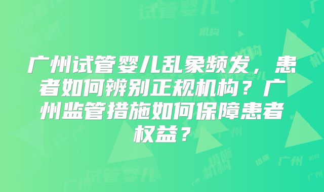 广州试管婴儿乱象频发，患者如何辨别正规机构？广州监管措施如何保障患者权益？