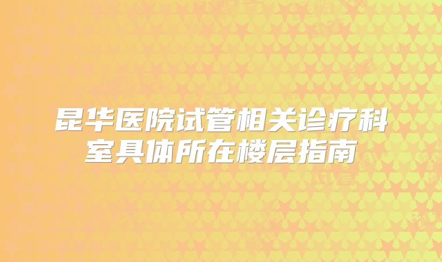 昆华医院试管相关诊疗科室具体所在楼层指南