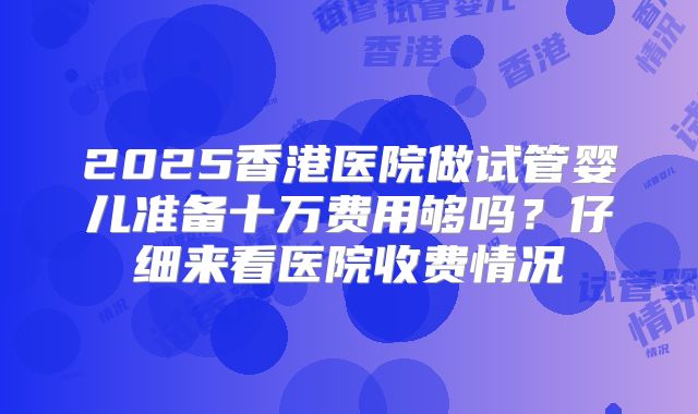 2025香港医院做试管婴儿准备十万费用够吗?仔细来看医院收费情况