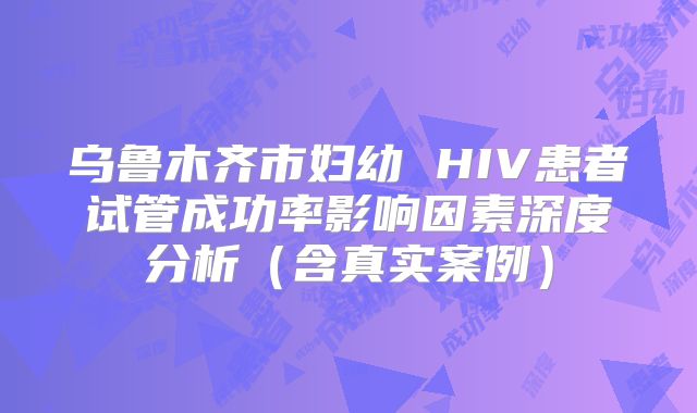 乌鲁木齐市妇幼 HIV患者试管成功率影响因素深度分析（含真实案例）