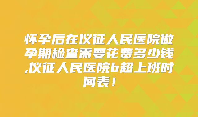 怀孕后在仪征人民医院做孕期检查需要花费多少钱,仪征人民医院b超上班时间表!