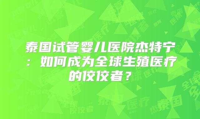 泰国试管婴儿医院杰特宁：如何成为全球生殖医疗的佼佼者？