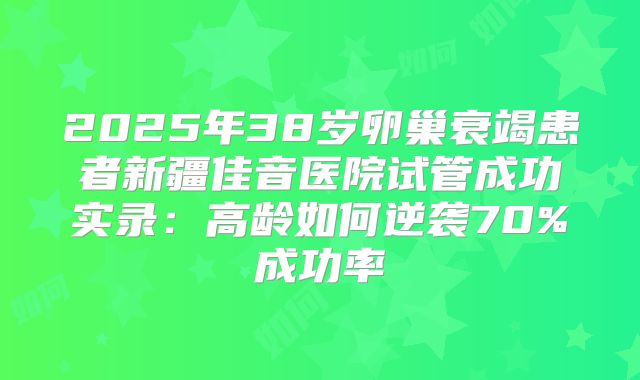 2025年38岁卵巢衰竭患者新疆佳音医院试管成功实录：高龄如何逆袭70%成功率