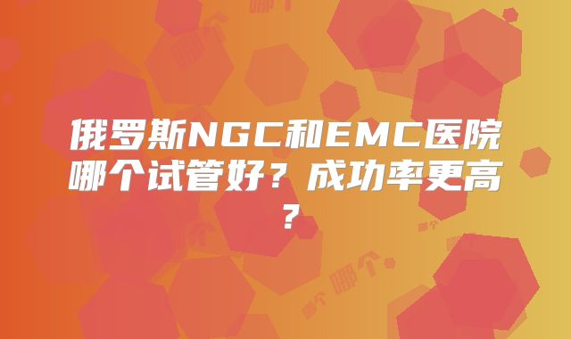 俄罗斯NGC和EMC医院哪个试管好?成功率更高?