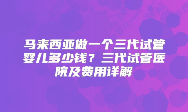 马来西亚做一个三代试管婴儿多少钱？三代试管医院及费用详解