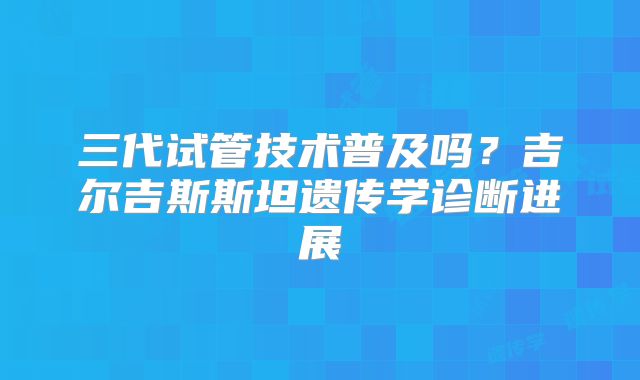 三代试管技术普及吗?吉尔吉斯斯坦遗传学诊断进展
