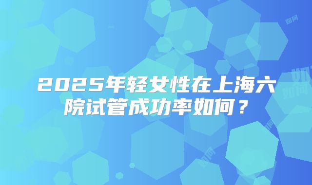 2025年轻女性在上海六院试管成功率如何？