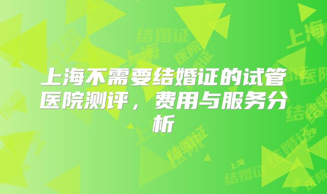 上海不需要结婚证的试管医院测评，费用与服务分析