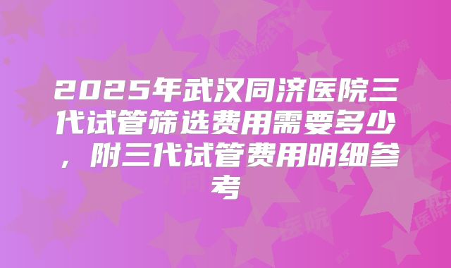 2025年武汉同济医院三代试管筛选费用需要多少，附三代试管费用明细参考
