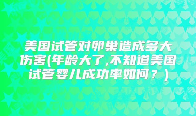 美国试管对卵巢造成多大伤害(年龄大了,不知道美国试管婴儿成功率如何？)
