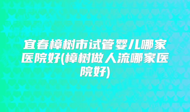 宜春樟树市试管婴儿哪家医院好(樟树做人流哪家医院好)