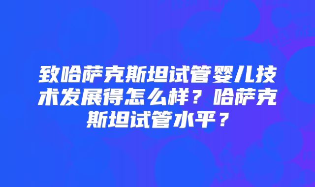 致哈萨克斯坦试管婴儿技术发展得怎么样?哈萨克斯坦试管水平?